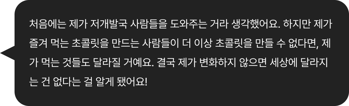 처음에는 제가 저개발국 사람들을 도와주는 거라 생각했어요. 하지만 제가 즐겨 먹는 초콜릿을 만드는 사람들이 더 이상 초콜릿을 만들 수 없다면, 제가 먹는 것들도 달라질
							거예요.결국 제가 변화하지 않으면 세상에 달라지는 건 없다는 걸 알게 됐어요! 