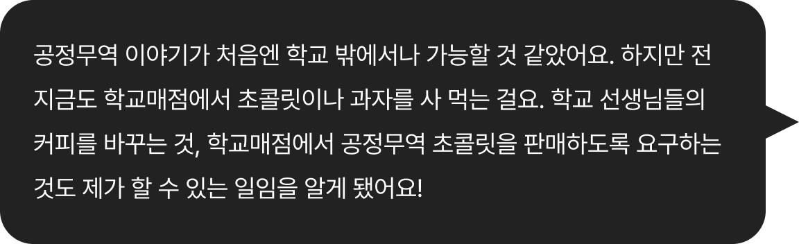 공정무역 이야기가 처음엔 학교 밖에서나 가능할 것 같았어요. 하지만 전 지금도 학교매점에서 초콜릿이나 과자를 사 먹는 걸요. 학교 선생님들의 커피를 바꾸는 것, 학교매점에서
							공정무역 초콜릿을 판매하도록 요구하는 것도
							제가 할 수 있는 일임을 알게 됐어요!